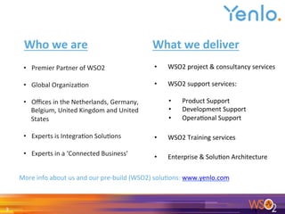 3	
•  Premier	Partner	of	WSO2	
	
•  Global	Organiza0on	
	
•  Oﬃces	in	the	Netherlands,	Germany,	
Belgium,	United	Kingdom	and	United	
States	
	
•  Experts	is	Integra0on	Solu0ons	
	
•  Experts	in	a	‘Connected	Business’	
	
•  WSO2	project	&	consultancy	services	
	
•  WSO2	support	services:	
	
•  Product	Support	
•  Development	Support	
•  Opera0onal	Support	
•  WSO2	Training	services	
•  Enterprise	&	Solu0on	Architecture	
Who	we	are	 What	we	deliver	
More	info	about	us	and	our	pre-build	(WSO2)	solu0ons:	www.yenlo.com	
 