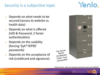 o  Depends	on	what	needs	to	be	
secured	(access	to	website	vs.	
health	data)	
o  Depends	on	what	is	oﬀered	
(UID	&	Password,	2	factor	
authen0ca0on)	
o  Depends	on	the	usability	
(forcing	‘$yh*7EP9$’	
passwords)	
o  Depends	on	the	acceptance	of	
risk	(creditcard	and	signature)	
	
	
Security	is	a	subjec0ve	topic	
7	
Public Domain, https://en.wikipedia.org/w/index.php?curid=2308226
Top Secret
Secret
Confidential
Public Trust
Unclassified
 