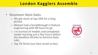 London Kagglers Assemble
• Rossmann Store Sales
o We got stuck at top 10% for a long
period.
o Mickael had a breakthrough ...