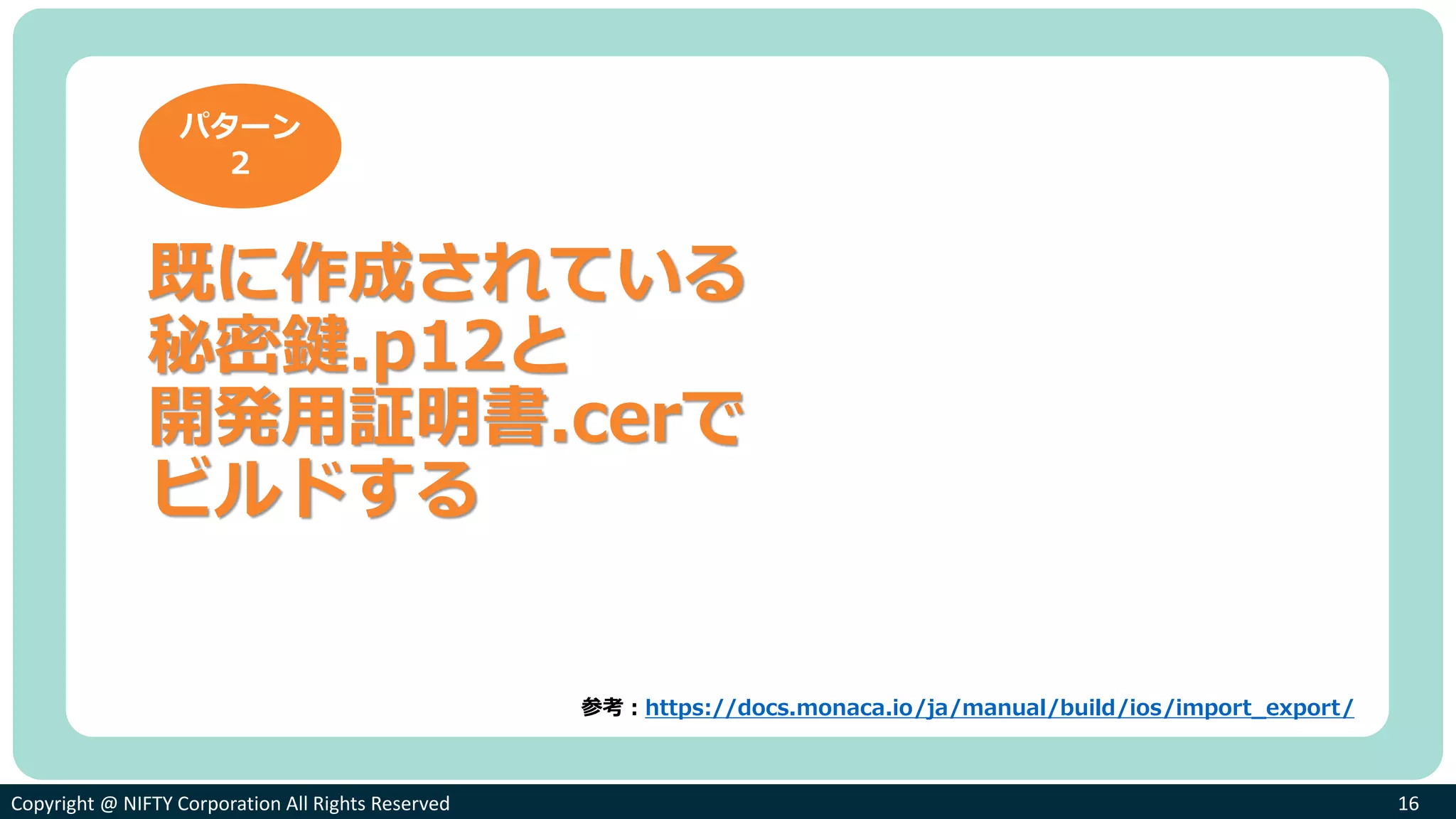 Copyright @ NIFTY Corporation All Rights ReservedCopyright @ NIFTY Corporation All Rights Reserved 16
既に作成されている
秘密鍵.p12と
開発用証明書.cerで
ビルドする
パターン
２
参考：https://docs.monaca.io/ja/manual/build/ios/import_export/
 