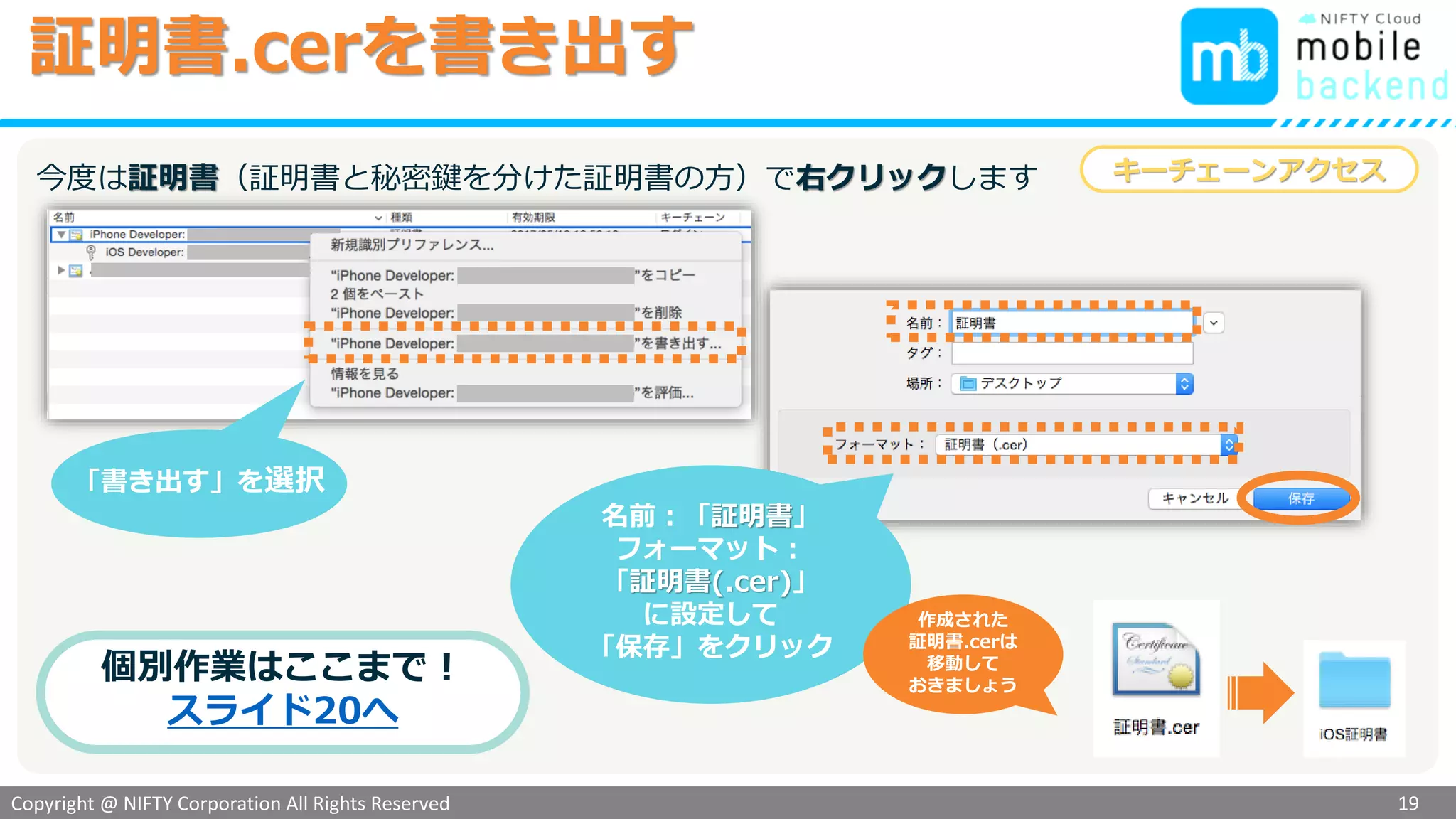 Copyright @ NIFTY Corporation All Rights Reserved
色見本３
証明書.cerを書き出す
19
名前：「証明書」
フォーマット：
「証明書(.cer)」
に設定して
「保存」をクリック
作成された
証明書.cerは
移動して
おきましょう
キーチェーンアクセス
個別作業はここまで！
スライド20へ
同様に
「書き出す」を選択
先程と同様、開発用証明書で右クリックします
 