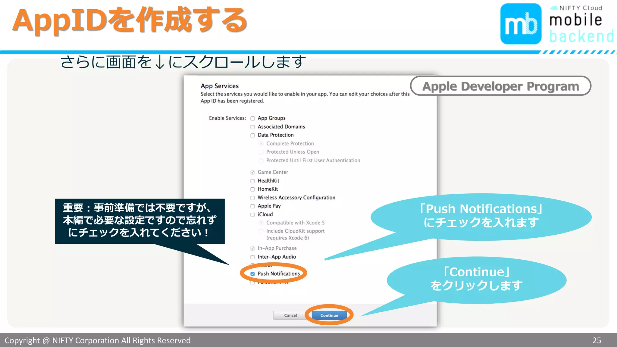 Copyright @ NIFTY Corporation All Rights Reserved
色見本３
さらに画面を↓にスクロールします
「Continue」
をクリックします
Apple Developer Program
「Push Notifications」
にチェックを入れます
AppIDを作成する
25
重要：事前準備では不要ですが、
本編で必要な設定ですので忘れず
にチェックを入れてください！
 