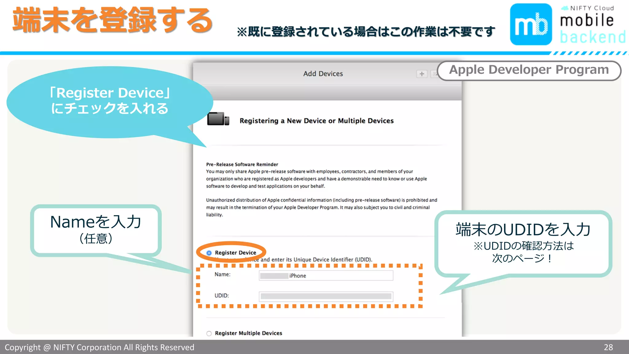 Copyright @ NIFTY Corporation All Rights Reserved
色見本３
端末を登録する
28
「Register Device」
にチェックを入れる
Apple Developer Program
Nameを入力
（任意）
端末のUDIDを入力
※UDIDの確認方法は
次のページ！
※既に登録されている場合はこの作業は不要です
 