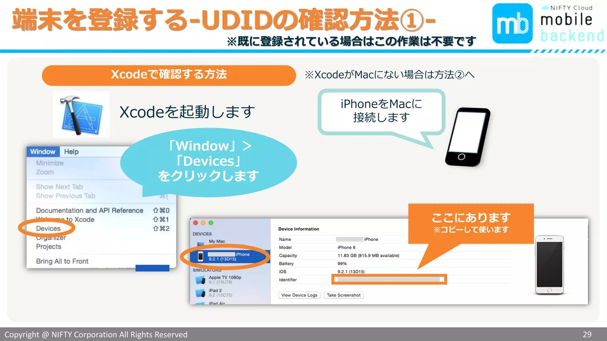 Copyright @ NIFTY Corporation All Rights Reserved
色見本３
端末を登録する-UDIDの確認方法①-
29
iPhoneをMacに
接続します
ここにあります
※コピーして使います
「Window」＞
「Devices」
をクリックします
Xcodeで確認する方法
Xcodeを起動します
※XcodeがMacにない場合は方法②へ
※既に登録されている場合はこの作業は不要です
 