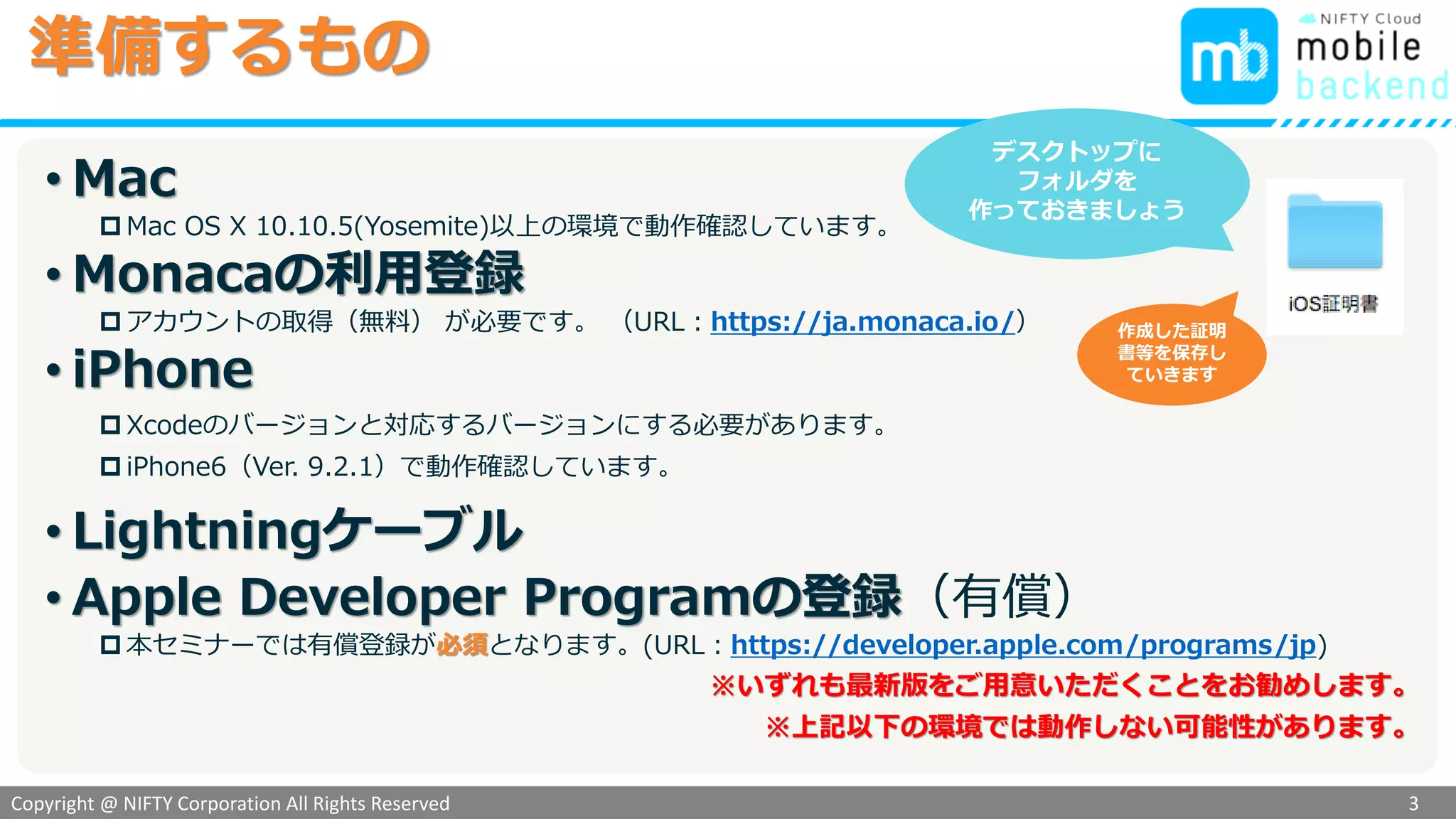 Copyright @ NIFTY Corporation All Rights Reserved
色見本３
準備するもの
• Mac
 Mac OS X 10.10.5(Yosemite)以上の環境で動作確認しています。
• Monacaの利用登録
 アカウントの取得（無料） が必要です。 （URL：https://ja.monaca.io/）
• iPhone
 Xcodeのバージョンと対応するバージョンにする必要があります。
 iPhone6（Ver. 9.2.1）で動作確認しています。
• Lightningケーブル
• Apple Developer Programの登録（有償）
 本セミナーでは有償登録が必須となります。(URL：https://developer.apple.com/programs/jp)
※いずれも最新版をご用意いただくことをお勧めします。
※上記以下の環境では動作しない可能性があります。
3
デスクトップに
フォルダを
作っておきましょう
作成した証明
書等を保存し
ていきます
 