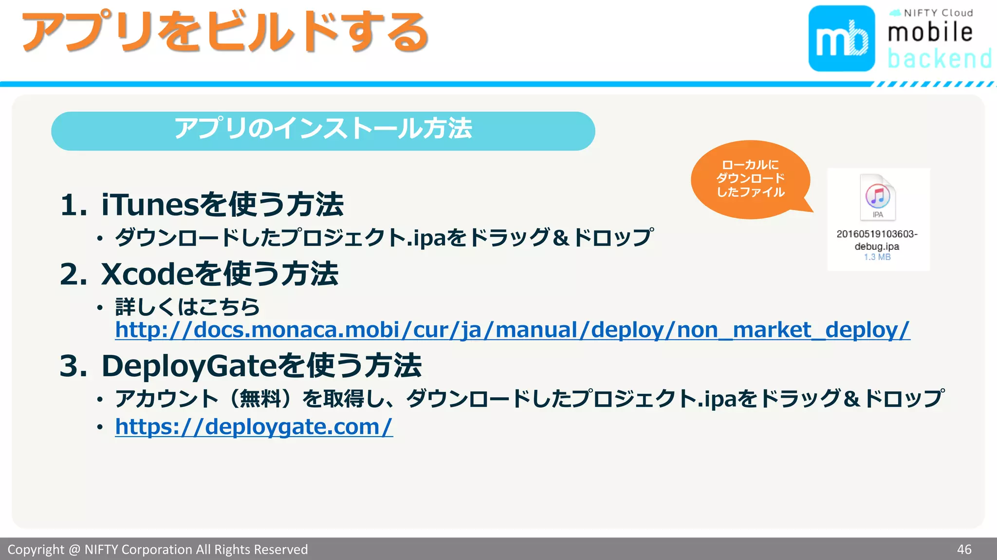 Copyright @ NIFTY Corporation All Rights Reserved
色見本３
アプリをビルドする
46
ビルドが始まります…
成功するとダウンロードができるようになります
注意：失敗した場合は
前半の作業で作成した
証明書等に間違いがあ
る可能性があります
「ダウンロード」
をクリック
アプリを端末にインストールするには...
「1.ローカルPCに
ダウンロード」
をクリックして
プロジェクト.ipa
を保存します
Monaca
 