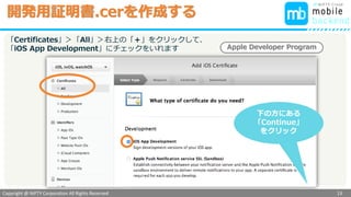 Copyright @ NIFTY Corporation All Rights Reserved
色見本３
開発用証明書.cerを作成する
13
「Certificates」＞「All」＞右上の「＋」をクリックして、
「iOS App Development」にチェックをいれます
下の方にある
「Continue」
をクリック
Apple Developer Program
 