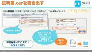 Copyright @ NIFTY Corporation All Rights Reserved
色見本３
証明書.cerを書き出す
19
名前：「証明書」
フォーマット：
「証明書(.cer)」
に設定して
「保存」をクリック
作成された
証明書.cerは
移動して
おきましょう
キーチェーンアクセス
個別作業はここまで！
スライド20へ
同様に
「書き出す」を選択
先程と同様、開発用証明書で右クリックします
 