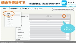 Copyright @ NIFTY Corporation All Rights Reserved
色見本３
端末を登録する
27
Apple Developer Program左側の「Devices」＞「All」をクリックします
「＋」
をクリック
※既に登録されている場合はこの作業は不要です
 