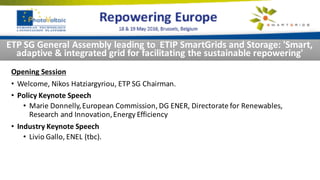 Opening Session
• Welcome,	Nikos	Hatziargyriou,	ETP	SG	Chairman.
• Policy	Keynote Speech
• Marie	Donnelly,	European Commission,	DG	ENER,	Directorate for	Renewables,	
Research and	Innovation,	Energy Efficiency
• Industry Keynote Speech
• Livio Gallo,	ENEL	(tbc).
ETP	SG	General	Assembly leading to		ETIP	SmartGrids and	Storage:	'Smart,	
adaptive	&	integrated grid for	facilitating the	sustainable repowering'
 