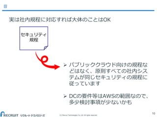 (C) Recruit Technologies Co.,Ltd. All rights reserved.
10
セキュリティ
規程
 パブリッククラウド向けの規程な
どはなく、原則すべての社内シス
テムが同じセキュリティの規程に
従っています
 DCの要件等はAWSの範囲なので、
多少検討事項が少ないかも
実は社内規程に対応すれば大体のことはOK
 
