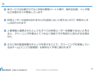 (C) Recruit Technologies Co.,Ltd. All rights reserved.
 各サービスは社員だけでなく外部の開発パートナ様や、制作会社様、ベンダ様
など多数の方々が関係しています
 利用ユーザーの追加は忘れませんが(追加しないと使えないので）削除はしば
しば忘れられます
 人事情報と連携させたとしてもすべての利用ユーザーを網羅できないと考え
ると、クリーニング作業はとてつもなく地味ですが有効だと言わざるを得ま
せん
 さらに別の監査部署のチェックを受けることで、クリーニングを実施してい
る自チーム(インフラ管理者）も例外なく平等に扱われます
15
 