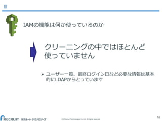 (C) Recruit Technologies Co.,Ltd. All rights reserved.
IAMの機能は何か使っているのか
16
クリーニングの中ではほとんど
使っていません
 ユーザー一覧、最終ログイン日など必要な情報は基本
的にLDAPからとっています
 