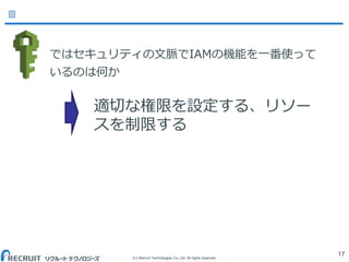 (C) Recruit Technologies Co.,Ltd. All rights reserved.
ではセキュリティの文脈でIAMの機能を一番使って
いるのは何か
17
適切な権限を設定する、リソー
スを制限する
 