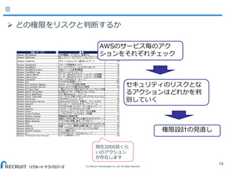 (C) Recruit Technologies Co.,Ltd. All rights reserved.
19
 どの権限をリスクと判断するか
AWSのサービス毎のアク
ションをそれぞれチェック
現在2000弱くら
いのアクション
が存在します
セキュリティのリスクとな
るアクションはどれかを判
別していく
権限設計の見直し
 