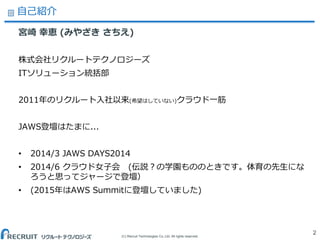 (C) Recruit Technologies Co.,Ltd. All rights reserved.
自己紹介
2
宮崎 幸恵 (みやざき さちえ)
株式会社リクルートテクノロジーズ
ITソリューション統括部
2011年のリクルート入社以来(希望はしていない)クラウド一筋
JAWS登壇はたまに...
• 2014/3 JAWS DAYS2014
• 2014/6 クラウド女子会 (伝説？の学園もののときです。体育の先生にな
ろうと思ってジャージで登壇）
• (2015年はAWS Summitに登壇していました)
 