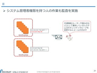 (C) Recruit Technologies Co.,Ltd. All rights reserved.
21
security group
security group
xxx.xxx.xxx tcp port○○
0.0.0.0/0 http 80
0.0.0.0/0 http 80
xxx.xxx.xxx tcp port○○
共通機能(ルーターや踏み台な
ど)として運用しているシステ
ムはセキュリティグループを
変更するとメールがきます
 システム管理者権限を持つ人の作業も監査を実施
 