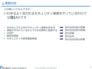 (C) Recruit Technologies Co.,Ltd. All rights reserved.
業務内容
この場にいてなんですが…
いわゆるよく言われるセキュリティ業務をやっているわけで
はないのです
3
• 社内のシステム向けセキュリティ規程を定める
• 規程が守られているかどうかを定期的に監査する
• CSIRT
• 脆弱性検査
• セキュリティの教育講座開催
別の会社&別の部署
別の会社&別の部署
別の部署
別の会社
別の会社&別の部署
 
