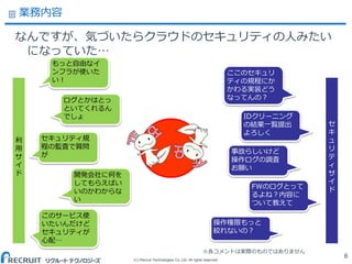 (C) Recruit Technologies Co.,Ltd. All rights reserved.
業務内容
なんですが、気づいたらクラウドのセキュリティの人みたい
になっていた…
6
もっと自由なイ
ンフラが使いた
い！
ログとかはとっ
といてくれるん
でしょ
セキュリティ規
程の監査で質問
が
ここのセキュリ
ティの規程にか
かわる実装どう
なってんの？
IDクリーニング
の結果一覧提出
よろしく
事故らしいけど
操作ログの調査
お願い
開発会社に何を
してもらえばい
いのかわからな
い
FWのログとって
るよね？内容に
ついて教えて
操作権限もっと
絞れないの？
このサービス使
いたいんだけど
セキュリティが
心配…
利
用
サ
イ
ド
セ
キ
ュ
リ
テ
ィ
サ
イ
ド
※各コメントは実際のものではありません
 