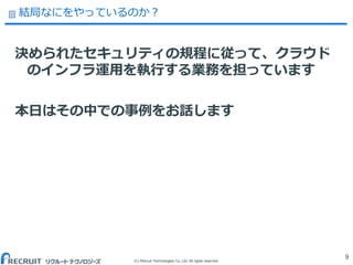 (C) Recruit Technologies Co.,Ltd. All rights reserved.
結局なにをやっているのか？
決められたセキュリティの規程に従って、クラウド
のインフラ運用を執行する業務を担っています
本日はその中での事例をお話します
9
 