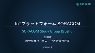 IoTプラットフォーム SORACOM
玉川憲
株式会社ソラコム 代表取締役社長
2016年5月
SORACOM Study Group Kyushu
 