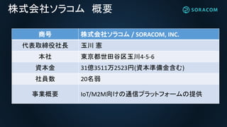 株式会社ソラコム 概要
商号 株式会社ソラコム / SORACOM, INC.
代表取締役社長 玉川 憲
本社 東京都世田谷区玉川4-5-6
資本金 31億3511万2523円(資本準備金含む)
社員数 20名弱
事業概要 IoT/M2M向けの通信プラットフォームの提供
 