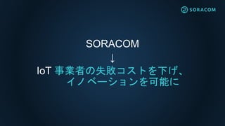 SORACOM
↓
IoT 事業者の失敗コストを下げ、
イノベーションを可能に
 