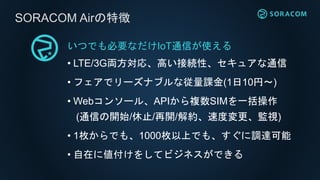 いつでも必要なだけIoT通信が使える
• LTE/3G両方対応、高い接続性、セキュアな通信
• フェアでリーズナブルな従量課金(1日10円〜)
• Webコンソール、APIから複数SIMを一括操作
(通信の開始/休止/再開/解約、速度変更、監視)
• 1枚からでも、1000枚以上でも、すぐに調達可能
• 自在に値付けをしてビジネスができる
SORACOM Airの特徴
 