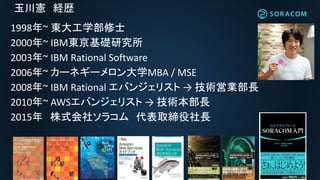 玉川憲 経歴
1998年~ 東大工学部修士
2000年~ IBM東京基礎研究所
2003年~ IBM Rational Software
2006年~ カーネギーメロン大学MBA / MSE
2008年~ IBM Rational エバンジェリスト → 技術営業部長
2010年~ AWSエバンジェリスト → 技術本部長
2015年 株式会社ソラコム 代表取締役社長
 