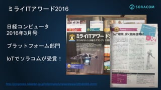 ミライITアワード2016
日経コンピュータ
2016年3月号
プラットフォーム部門
IoTでソラコムが受賞！
http://corporate.nikkeibp.co.jp/information/newsrelease/20160303.shtml
 