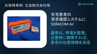お客様事例: 北良株式会社様
在宅患者の
安否確認システムに
SORACOM Air
通常は、停電を監視。
災害時に携帯すれば、
患者の位置情報を送信
 