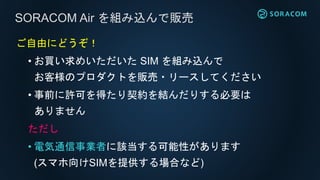 ご自由にどうぞ！
• お買い求めいただいた SIM を組み込んで
お客様のプロダクトを販売・リースしてください
• 事前に許可を得たり契約を結んだりする必要は
ありません
ただし
• 電気通信事業者に該当する可能性があります
(スマホ向けSIMを提供する場合など)
SORACOM Air を組み込んで販売
 