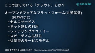 オープンでフェアなプラットフォーム(共通基盤)
(例 AWSなど)
• セルフサービス
• ネット越しの利用
•シェアリングエコノミー
• スピーディな拡張性
• 従量型のサービスモデル
ここで話している「クラウド」とは？
注1) 参考資料から改変: IPA資料 - https://www.ipa.go.jp/files/000025366.pdf
 