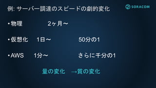 •物理 2ヶ月〜
•仮想化 1日〜 50分の1
•AWS 1分〜 さらに千分の1
量の変化 →質の変化
例: サーバー調達のスピードの劇的変化
 