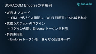 • WiFi オフロード
• SIM でデバイス認証し、Wi-Fi 利用可であればそれを
• 業務システムへのログイン
• ログインの際、Endorse トークンを利用
• 多要素認証
• Endorseトークンを、さらなる認証キーに
SORACOM Endorseの利用例
 