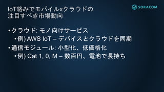 •クラウド: モノ向けサービス
• 例) AWS IoT – デバイスとクラウドを同期
•通信モジュール: 小型化、低価格化
• 例) Cat 1, 0, M – 数百円、電池で長持ち
IoT絡みでモバイルxクラウドの
注目すべき市場動向
 