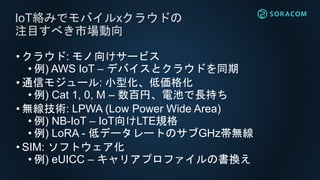 • クラウド: モノ向けサービス
• 例) AWS IoT – デバイスとクラウドを同期
• 通信モジュール: 小型化、低価格化
• 例) Cat 1, 0, M – 数百円、電池で長持ち
• 無線技術: LPWA (Low Power Wide Area)
• 例) NB-IoT – IoT向けLTE規格
• 例) LoRA - 低データレートのサブGHz帯無線
• SIM: ソフトウェア化
• 例) eUICC – キャリアプロファイルの書換え
IoT絡みでモバイルxクラウドの
注目すべき市場動向
 