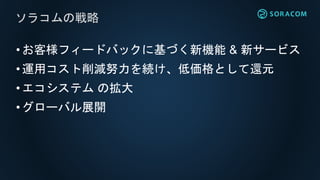 •お客様フィードバックに基づく新機能 & 新サービス
•運用コスト削減努力を続け、低価格として還元
•エコシステム の拡大
•グローバル展開
ソラコムの戦略
 