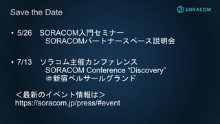 • 5/26 SORACOM入門セミナー
SORACOMパートナースペース説明会
• 7/13 ソラコム主催カンファレンス
SORACOM Conference “Discovery”
＠新宿ベルサールグランド
＜最新のイベント情報は＞
https://soracom.jp/press/#event
Save the Date
 
