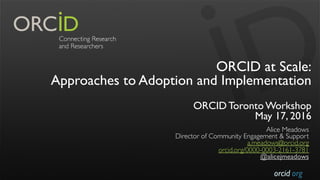 orcid.org
ORCID at Scale:
Approaches to Adoption and Implementation
ORCID Toronto Workshop
May 17, 2016
Alice Meadows
Director of Community Engagement & Support
a.meadows@orcid.org
orcid.org/0000-0003-2161-3781
@alicejmeadows
 