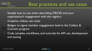 Best practices and use cases
•  Sample text to use when describing ORCID and your
organization’s engagement with the regis...