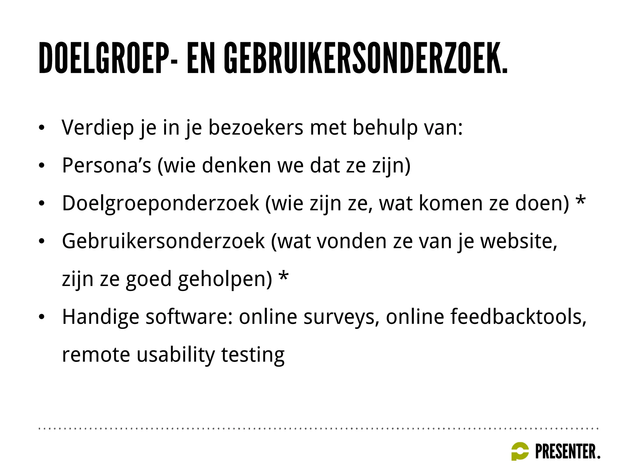 • Verdiep je in je bezoekers met behulp van:
• Persona’s (wie denken we dat ze zijn)
• Doelgroeponderzoek (wie zijn ze, wat komen ze doen) *
• Gebruikersonderzoek (wat vonden ze van je website,
zijn ze goed geholpen) *
• Handige software: online surveys, online feedbacktools,
remote usability testing
 