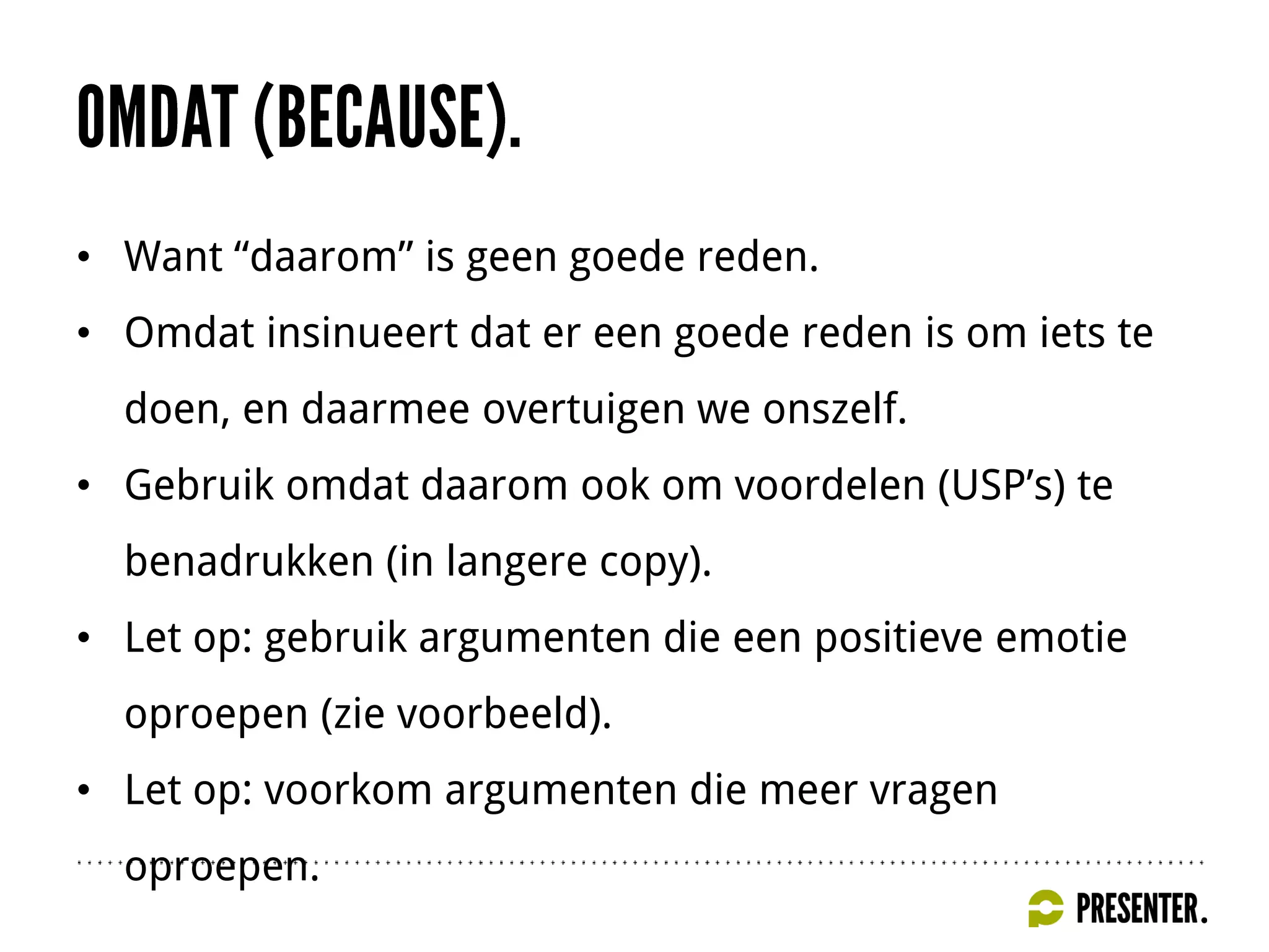 • Want “daarom” is geen goede reden.
• Omdat insinueert dat er een goede reden is om iets te
doen, en daarmee overtuigen we onszelf.
• Gebruik omdat daarom ook om voordelen (USP’s) te
benadrukken (in langere copy).
• Let op: gebruik argumenten die een positieve emotie
oproepen (zie voorbeeld).
• Let op: voorkom argumenten die meer vragen
oproepen.
 