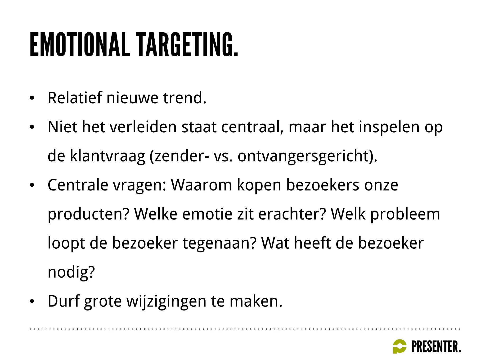 • Relatief nieuwe trend.
• Niet het verleiden staat centraal, maar het inspelen op
de klantvraag (zender- vs. ontvangersgericht).
• Centrale vragen: Waarom kopen bezoekers onze
producten? Welke emotie zit erachter? Welk probleem
loopt de bezoeker tegenaan? Wat heeft de bezoeker
nodig?
• Durf grote wijzigingen te maken.
 