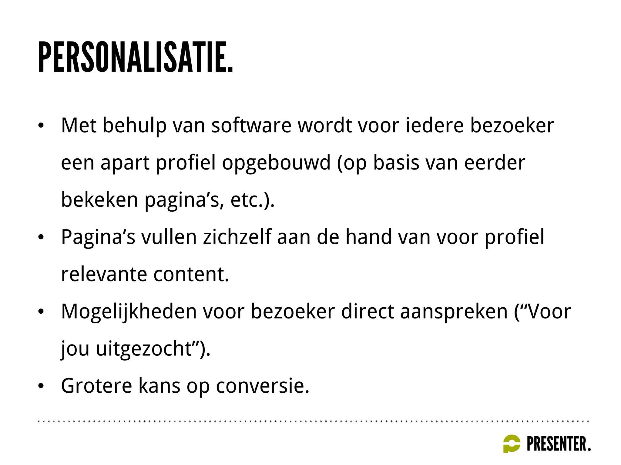 • Met behulp van software wordt voor iedere bezoeker
een apart profiel opgebouwd (op basis van eerder
bekeken pagina’s, etc.).
• Pagina’s vullen zichzelf aan de hand van voor profiel
relevante content.
• Mogelijkheden voor bezoeker direct aanspreken (“Voor
jou uitgezocht”).
• Grotere kans op conversie.
 