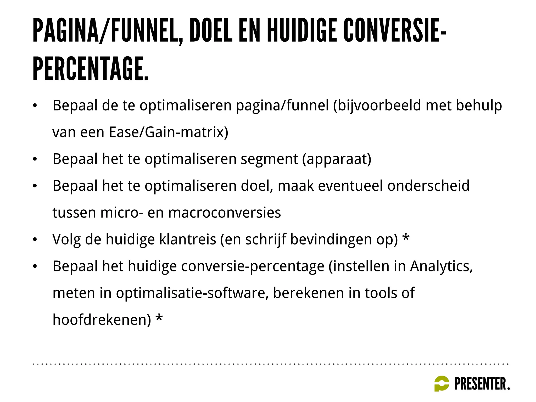 • Bepaal de te optimaliseren pagina/funnel (bijvoorbeeld met behulp
van een Ease/Gain-matrix)
• Bepaal het te optimaliseren segment (apparaat)
• Bepaal het te optimaliseren doel, maak eventueel onderscheid
tussen micro- en macroconversies
• Volg de huidige klantreis (en schrijf bevindingen op) *
• Bepaal het huidige conversie-percentage (instellen in Analytics,
meten in optimalisatie-software, berekenen in tools of
hoofdrekenen) *
 