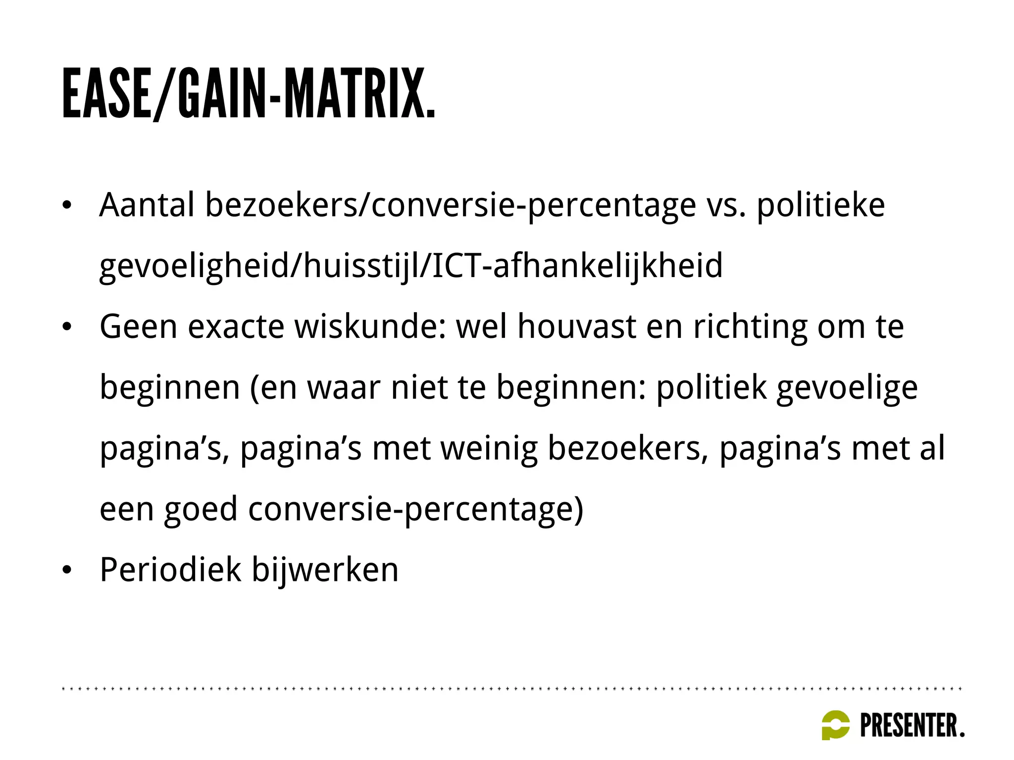 • Aantal bezoekers/conversie-percentage vs. politieke
gevoeligheid/huisstijl/ICT-afhankelijkheid
• Geen exacte wiskunde: wel houvast en richting om te
beginnen (en waar niet te beginnen: politiek gevoelige
pagina’s, pagina’s met weinig bezoekers, pagina’s met al
een goed conversie-percentage)
• Periodiek bijwerken
 