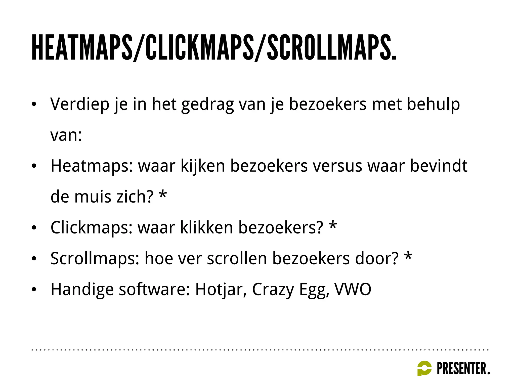 • Verdiep je in het gedrag van je bezoekers met behulp
van:
• Heatmaps: waar kijken bezoekers versus waar bevindt
de muis zich? *
• Clickmaps: waar klikken bezoekers? *
• Scrollmaps: hoe ver scrollen bezoekers door? *
• Handige software: Hotjar, Crazy Egg, VWO
 
