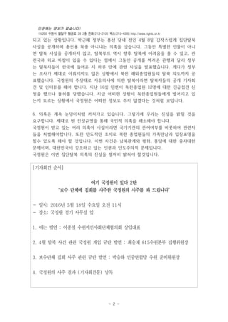 인권에는 양보가 없습니다!
16260 수원시 팔달구 행궁로 28 2층 전화/213-2105 팩스/215-4395 http://www.rights.or.kr
- 2 -
되고 있는 상황입니다. 박근혜 정부는 총선 닷새 전인 4월 8일 갑작스럽게 집단탈북
사실을 공개하며 총선용 북풍 아니냐는 의혹을 샀습니다. 그동안 특별한 인물이 아니
면 탈북 사실을 공개하지 않고, 탈북루트 역시 향후 탈북에 어려움을 줄 수 있고, 관
련국과 외교 마찰이 있을 수 있다는 점에서 그동안 공개를 꺼려온 관행과 달리 정부
는 탈북자들이 한국에 들어온 지 하루 만에 관련 사실을 발표했습니다. 게다가 정부
는 조사가 제대로 이뤄지지도 않은 상황에서 북한 해외종업원들의 탈북 의도까지 공
표했습니다. 국정원의 주장대로 자유의사에 의한 탈북이라면 탈북자들의 공개 기자회
견 및 인터뷰를 해야 합니다. 지난 16일 민변이 북한종업원 12명에 대한 긴급접견 신
청을 했으나 불허를 당했습니다. 지금 어떠한 상황이 북한종업원들에게 벌어지고 있
는지 모르는 상황에서 국정원은 어떠한 정보도 주지 않겠다는 것처럼 보입니다.
6. 의혹은 계속 눈덩이처럼 커져가고 있습니다. 그렇기에 우리는 진실을 밝힐 것을
요구합니다. 제대로 된 진상규명을 통해 국민적 의혹을 해소해야 합니다.
국정원이 받고 있는 여러 의혹이 사실이라면 국가기관의 관여여부를 비롯하여 관련자
들을 처벌해야합니다. 또한 인도적인 조치로 북한 종업원들의 가족만남과 입장표명을
할수 있도록 해야 할 것입니다. 이번 사건은 남북관계와 평화, 통일에 대한 중차대한
문제이며, 대한민국이 강조하고 있는 인권과 인도주의적 문제입니다.
국정원은 이번 집단탈북 의혹의 진실을 철저히 밝혀야 할것입니다.
[기자회견 순서]
여기 국정원이 있다 2탄
‘보수 단체에 집회를 사주한 국정원의 사주를 봐 드립니다’
- 일시: 2016년 5월 18일 수요일 오전 11시
- 장소: 국정원 경기 사무실 앞
1. 여는 발언 : 이종철 수원시민사회단체협의회 상임대표
2. 4월 탈북 사건 관련 국정원 개입 규탄 발언 : 최승재 615수원본부 집행위원장
3. 보수단체 집회 사주 관련 규탄 발언 : 박승하 민중연합당 수원 준비위원장
4. 국정원의 사주 결과 (기자회견문) 낭독
 