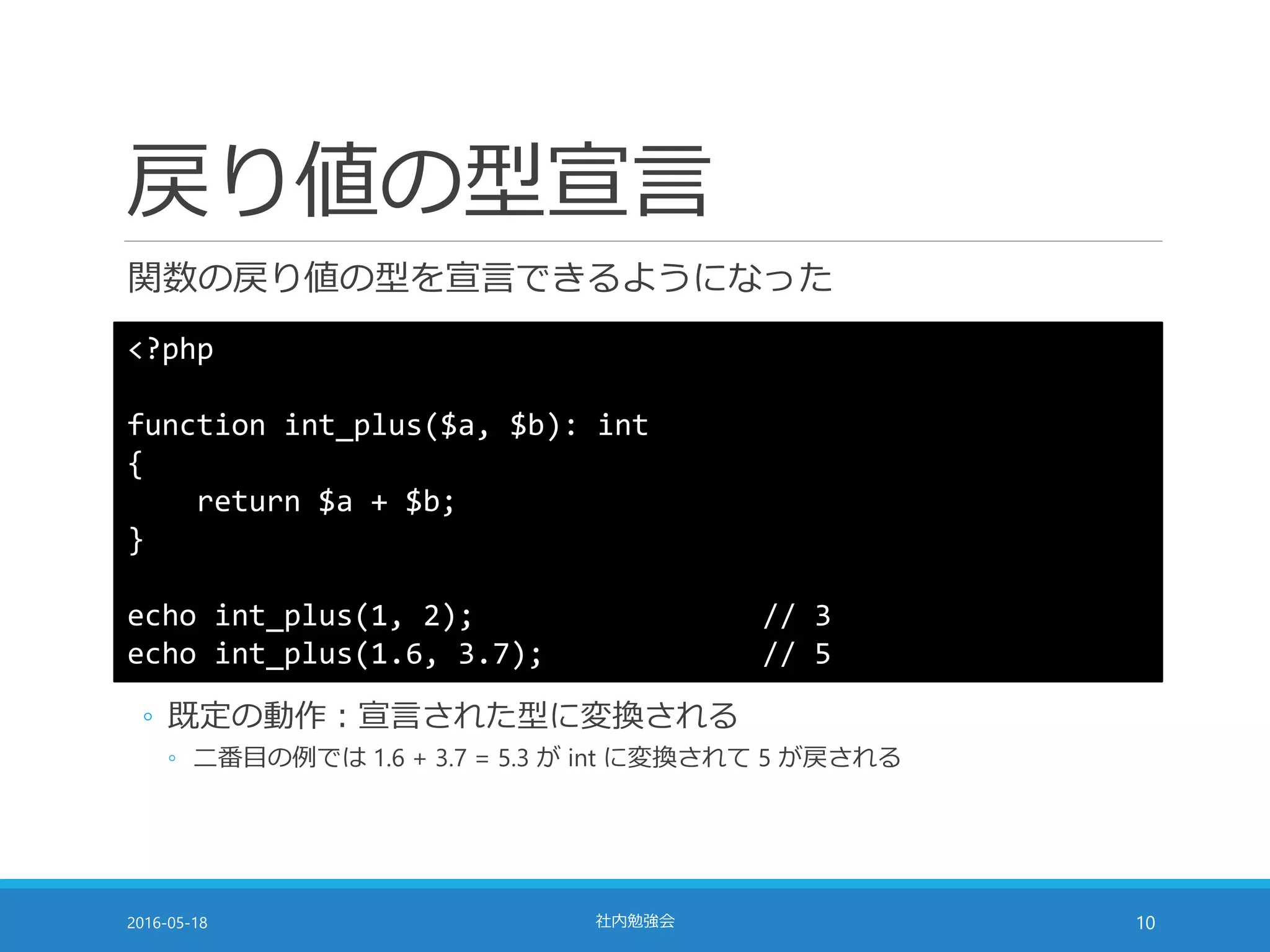 戻り値の型宣言
関数の戻り値の型を宣言できるようになった
2016-05-18 社内勉強会 10
<?php
function int_plus($a, $b): int
{
return $a + $b;
}
echo int_plus(1, 2); // 3
echo int_plus(1.6, 3.7); // 5
◦ 既定の動作：宣言された型に変換される
◦ 二番目の例では 1.6 + 3.7 = 5.3 が int に変換されて 5 が戻される
 